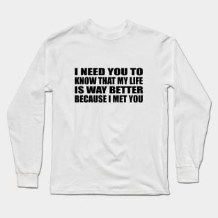 I need you to know that my life is way better because I met you Long Sleeve T-Shirt